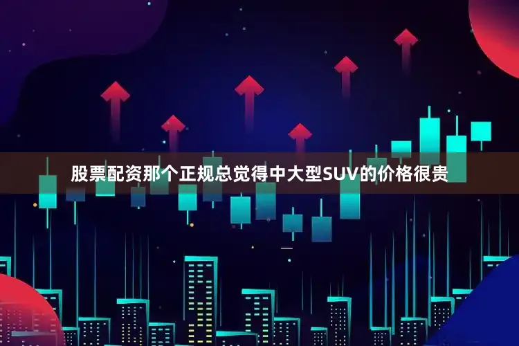 股票配资那个正规总觉得中大型SUV的价格很贵