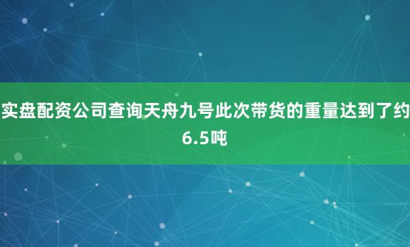 实盘配资公司查询天舟九号此次带货的重量达到了约6.5吨