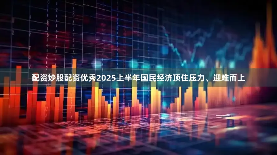 配资炒股配资优秀2025上半年国民经济顶住压力、迎难而上