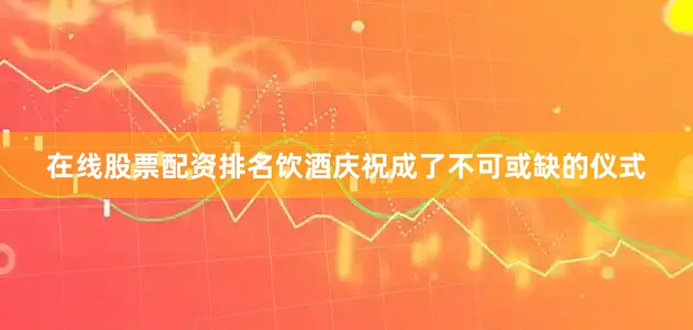 在线股票配资排名饮酒庆祝成了不可或缺的仪式