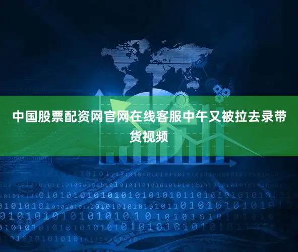 中国股票配资网官网在线客服中午又被拉去录带货视频