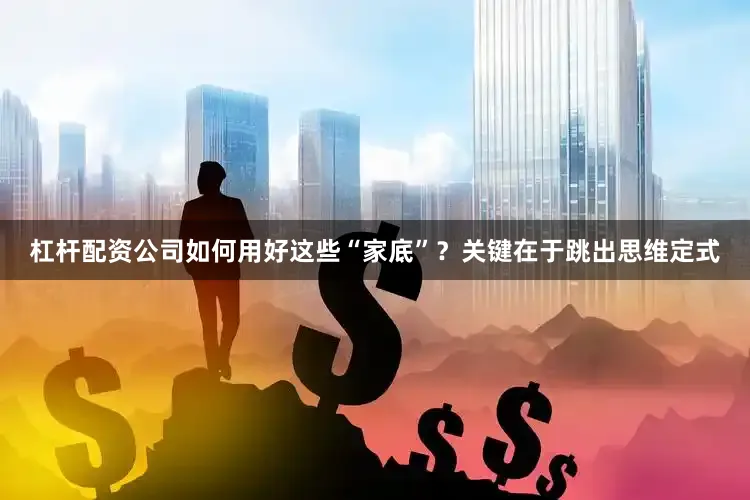 杠杆配资公司如何用好这些“家底”？关键在于跳出思维定式