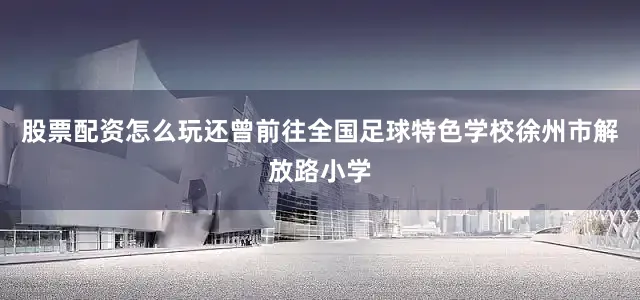 股票配资怎么玩还曾前往全国足球特色学校徐州市解放路小学