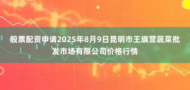 股票配资申请2025年8月9日昆明市王旗营蔬菜批发市场有限公司价格行情