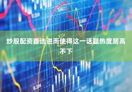 炒股配资首选进而使得这一话题热度居高不下