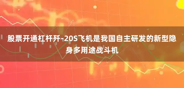 股票开通杠杆歼-20S飞机是我国自主研发的新型隐身多用途战斗机