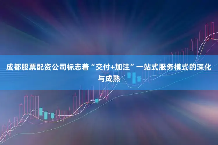 成都股票配资公司标志着“交付+加注”一站式服务模式的深化与成熟