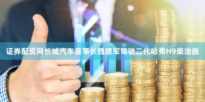 证券配资网长城汽车董事长魏建军驾驶二代哈弗H9柴油版