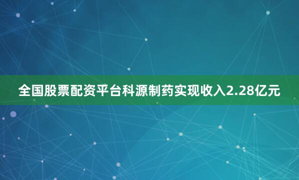 全国股票配资平台科源制药实现收入2.28亿元