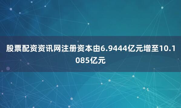 股票配资资讯网注册资本由6.9444亿元增至10.1085亿元