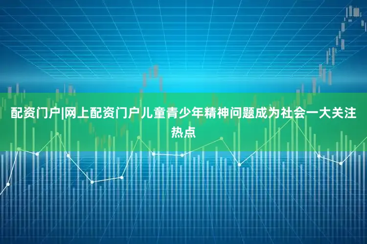 配资门户|网上配资门户儿童青少年精神问题成为社会一大关注热点